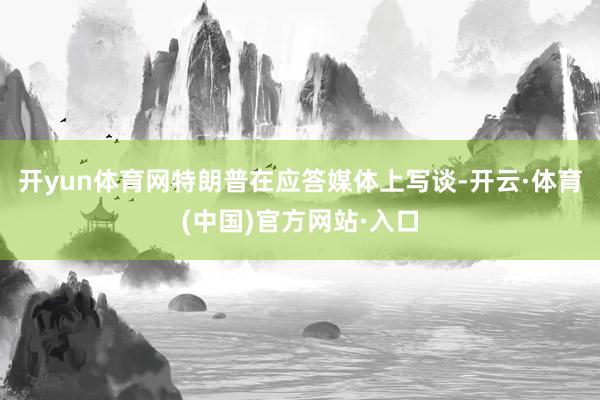 开yun体育网特朗普在应答媒体上写谈-开云·体育(中国)官方网站·入口