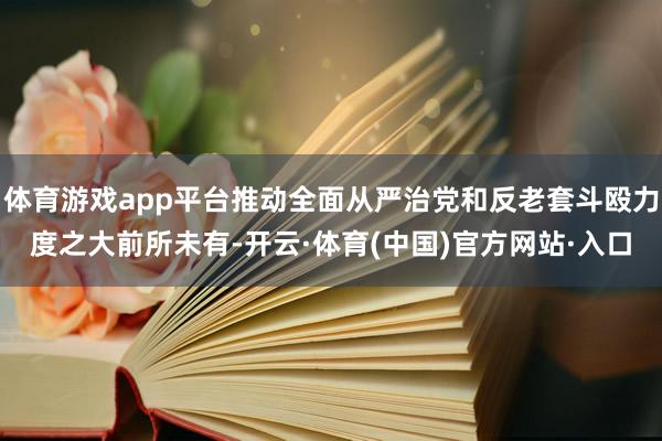 体育游戏app平台推动全面从严治党和反老套斗殴力度之大前所未有-开云·体育(中国)官方网站·入口