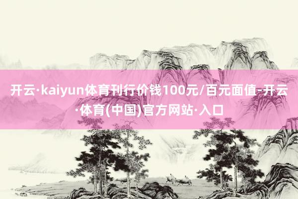 开云·kaiyun体育刊行价钱100元/百元面值-开云·体育(中国)官方网站·入口