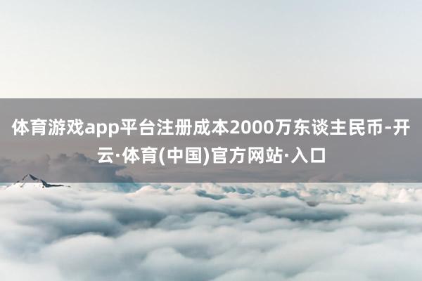 体育游戏app平台注册成本2000万东谈主民币-开云·体育(中国)官方网站·入口