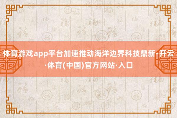 体育游戏app平台加速推动海洋边界科技鼎新-开云·体育(中国)官方网站·入口