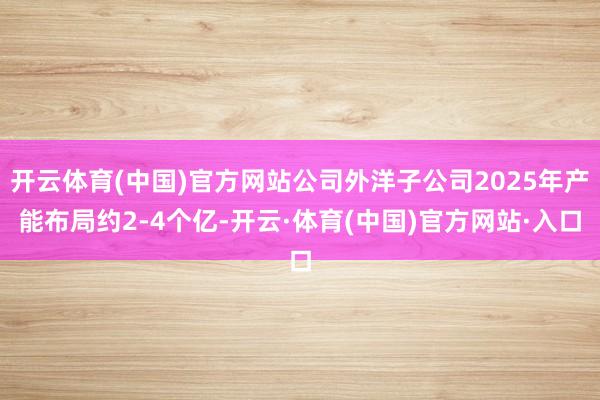 开云体育(中国)官方网站公司外洋子公司2025年产能布局约2-4个亿-开云·体育(中国)官方网站·入口