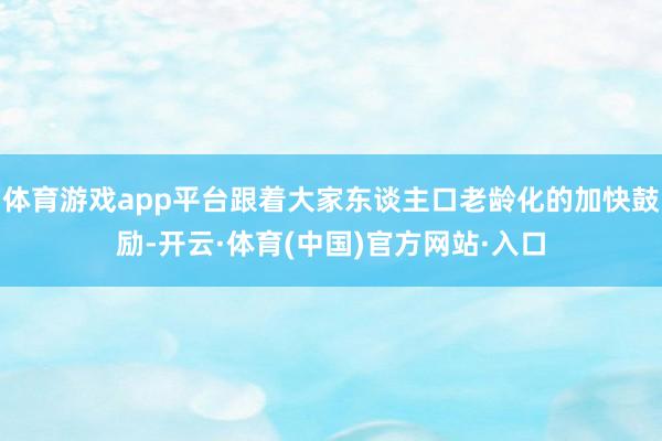 体育游戏app平台跟着大家东谈主口老龄化的加快鼓励-开云·体育(中国)官方网站·入口