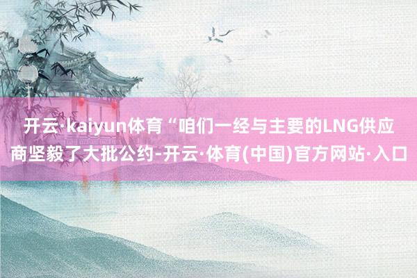 开云·kaiyun体育“咱们一经与主要的LNG供应商坚毅了大批公约-开云·体育(中国)官方网站·入口