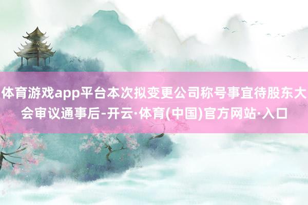 体育游戏app平台本次拟变更公司称号事宜待股东大会审议通事后-开云·体育(中国)官方网站·入口