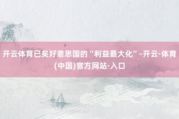 开云体育已矣好意思国的“利益最大化”-开云·体育(中国)官方网站·入口
