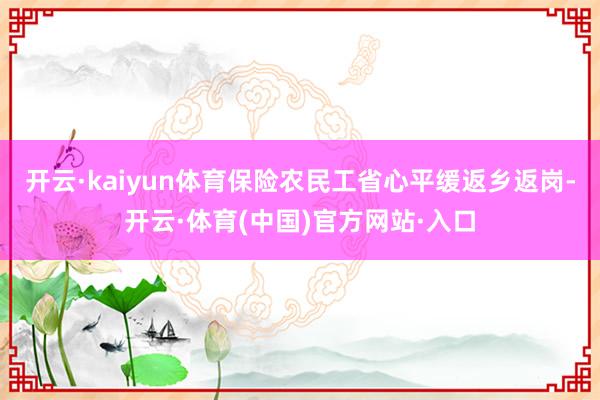开云·kaiyun体育保险农民工省心平缓返乡返岗-开云·体育(中国)官方网站·入口