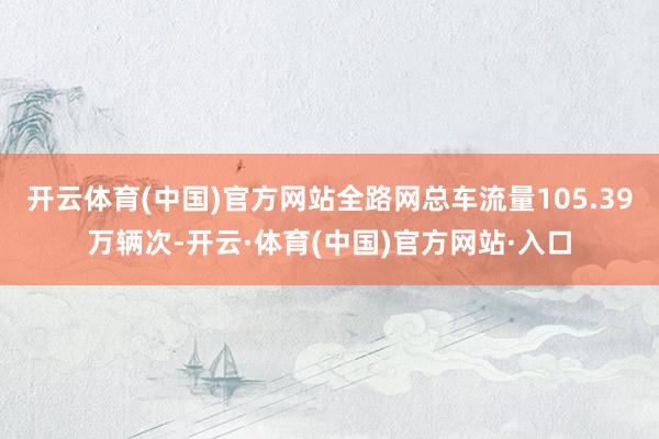 开云体育(中国)官方网站全路网总车流量105.39万辆次-开云·体育(中国)官方网站·入口