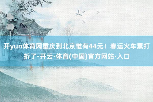 开yun体育网重庆到北京惟有44元！春运火车票打折了-开云·体育(中国)官方网站·入口