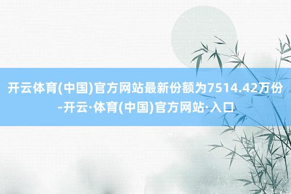 开云体育(中国)官方网站最新份额为7514.42万份-开云·体育(中国)官方网站·入口