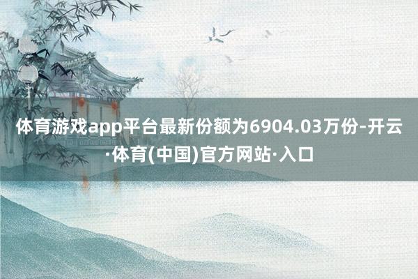 体育游戏app平台最新份额为6904.03万份-开云·体育(中国)官方网站·入口