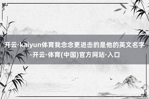 开云·kaiyun体育我念念更进击的是他的英文名字-开云·体育(中国)官方网站·入口
