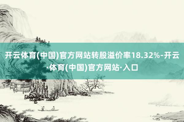 开云体育(中国)官方网站转股溢价率18.32%-开云·体育(中国)官方网站·入口