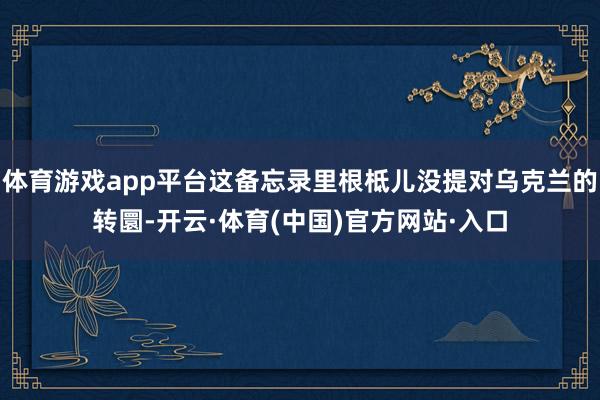 体育游戏app平台这备忘录里根柢儿没提对乌克兰的转圜-开云·体育(中国)官方网站·入口