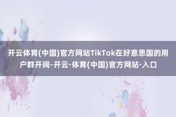 开云体育(中国)官方网站TikTok在好意思国的用户群开阔-开云·体育(中国)官方网站·入口