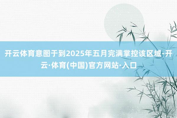 开云体育意图于到2025年五月完满掌控该区域-开云·体育(中国)官方网站·入口