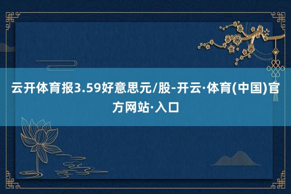 云开体育报3.59好意思元/股-开云·体育(中国)官方网站·入口
