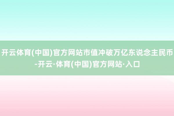 开云体育(中国)官方网站市值冲破万亿东说念主民币-开云·体育(中国)官方网站·入口