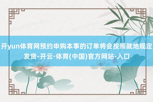 开yun体育网预约申购本事的订单将会按照就地规定发货-开云·体育(中国)官方网站·入口