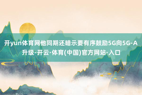 开yun体育网他同期还暗示要有序鼓励5G向5G-A升级-开云·体育(中国)官方网站·入口