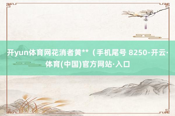 开yun体育网花消者黄**（手机尾号 8250-开云·体育(中国)官方网站·入口