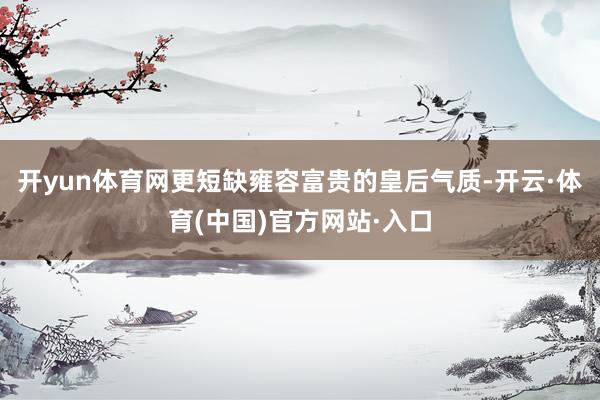 开yun体育网更短缺雍容富贵的皇后气质-开云·体育(中国)官方网站·入口