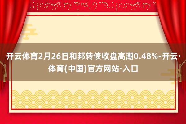 开云体育2月26日和邦转债收盘高潮0.48%-开云·体育(中国)官方网站·入口