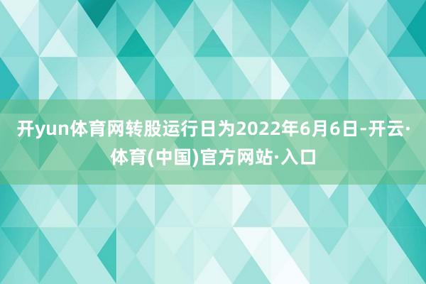 开yun体育网转股运行日为2022年6月6日-开云·体育(中国)官方网站·入口