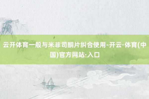 云开体育一般与米非司酮片纠合使用-开云·体育(中国)官方网站·入口