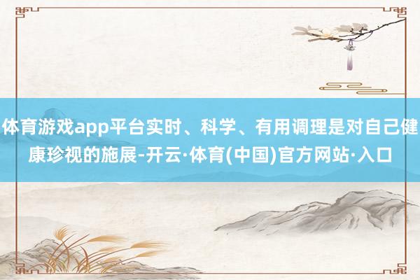 体育游戏app平台实时、科学、有用调理是对自己健康珍视的施展-开云·体育(中国)官方网站·入口