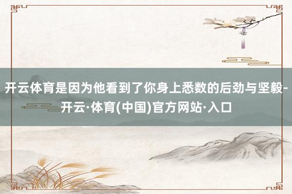 开云体育是因为他看到了你身上悉数的后劲与坚毅-开云·体育(中国)官方网站·入口