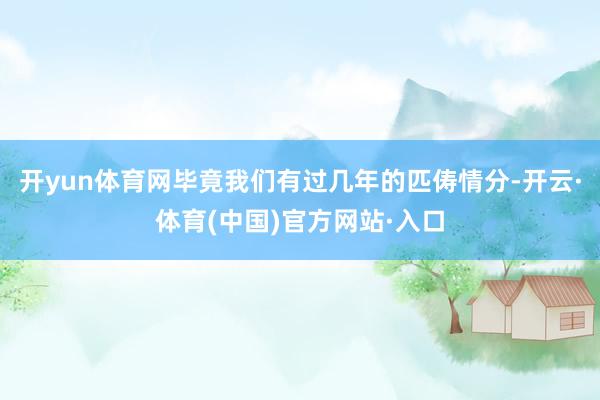 开yun体育网毕竟我们有过几年的匹俦情分-开云·体育(中国)官方网站·入口