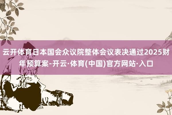 云开体育日本国会众议院整体会议表决通过2025财年预算案-开云·体育(中国)官方网站·入口