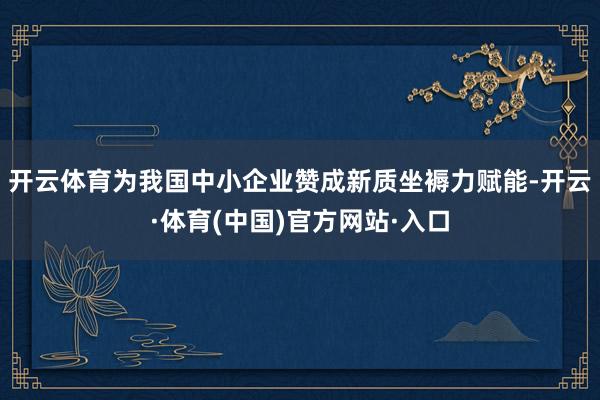 开云体育为我国中小企业赞成新质坐褥力赋能-开云·体育(中国)官方网站·入口
