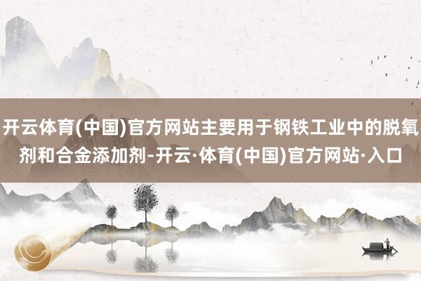 开云体育(中国)官方网站主要用于钢铁工业中的脱氧剂和合金添加剂-开云·体育(中国)官方网站·入口