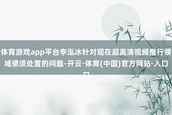 体育游戏app平台李泓冰针对现在超高清视频推行领域亟须处置的问题-开云·体育(中国)官方网站·入口