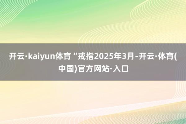 开云·kaiyun体育“戒指2025年3月-开云·体育(中国)官方网站·入口