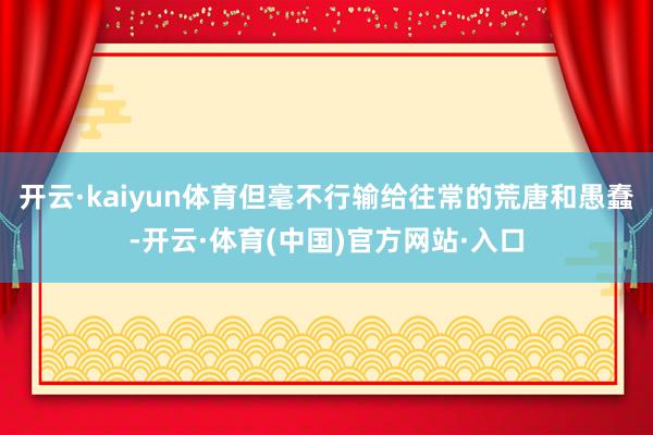 开云·kaiyun体育但毫不行输给往常的荒唐和愚蠢-开云·体育(中国)官方网站·入口