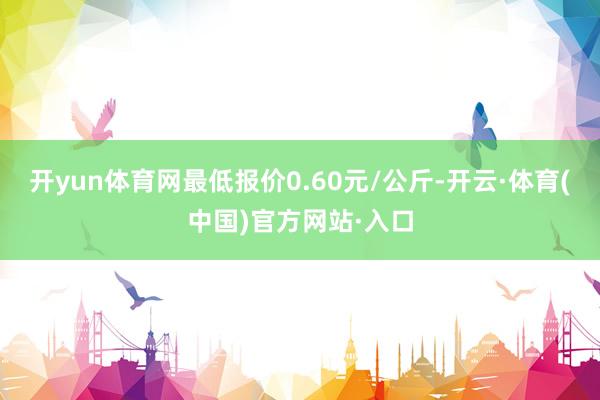开yun体育网最低报价0.60元/公斤-开云·体育(中国)官方网站·入口