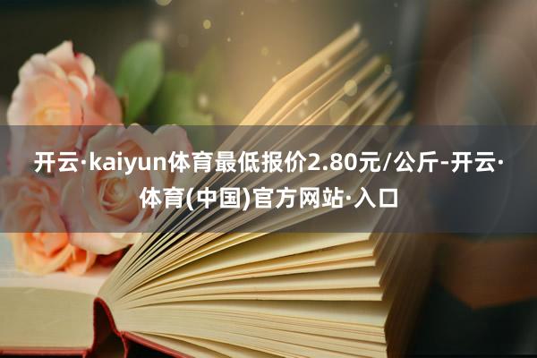 开云·kaiyun体育最低报价2.80元/公斤-开云·体育(中国)官方网站·入口