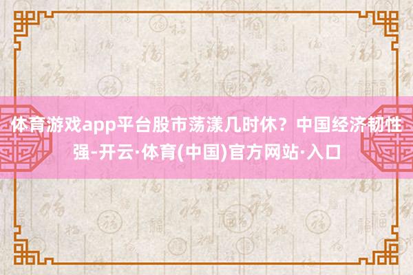 体育游戏app平台股市荡漾几时休？　　中国经济韧性强-开云·体育(中国)官方网站·入口