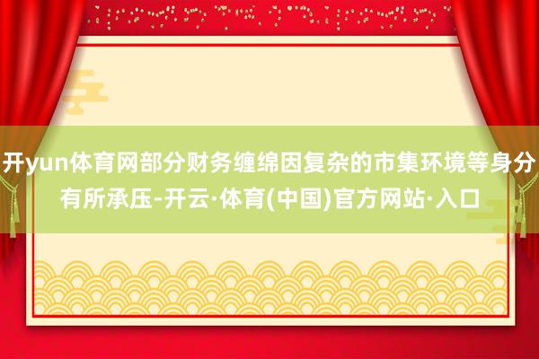开yun体育网部分财务缠绵因复杂的市集环境等身分有所承压-开云·体育(中国)官方网站·入口