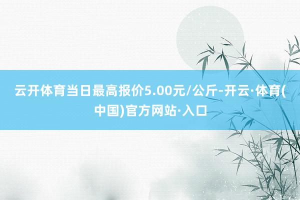 云开体育当日最高报价5.00元/公斤-开云·体育(中国)官方网站·入口