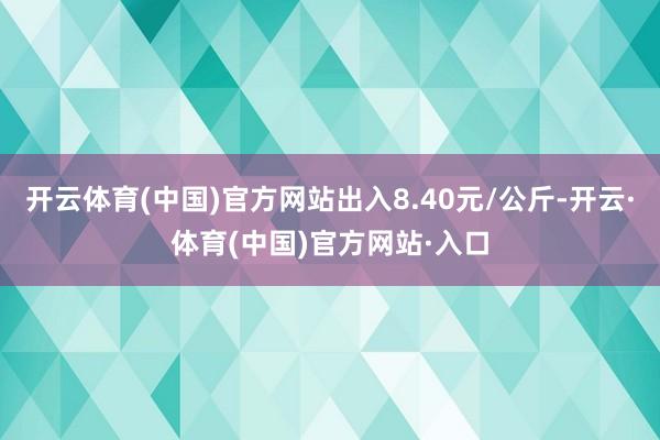 开云体育(中国)官方网站出入8.40元/公斤-开云·体育(中国)官方网站·入口
