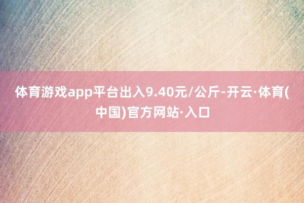 体育游戏app平台出入9.40元/公斤-开云·体育(中国)官方网站·入口