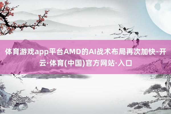 体育游戏app平台AMD的AI战术布局再次加快-开云·体育(中国)官方网站·入口