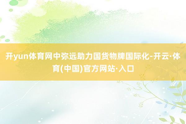 开yun体育网中弥远助力国货物牌国际化-开云·体育(中国)官方网站·入口