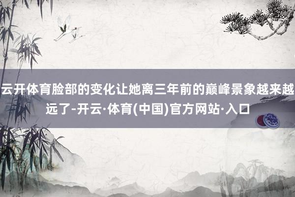 云开体育脸部的变化让她离三年前的巅峰景象越来越远了-开云·体育(中国)官方网站·入口