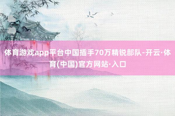 体育游戏app平台中国插手70万精锐部队-开云·体育(中国)官方网站·入口