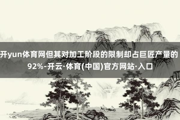 开yun体育网但其对加工阶段的限制却占巨匠产量的 92%-开云·体育(中国)官方网站·入口
